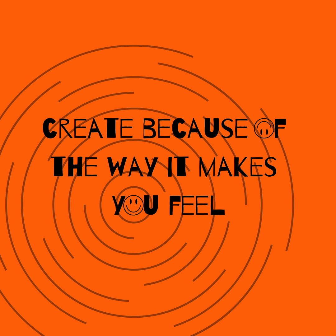 Create because of the way it makes you feel.