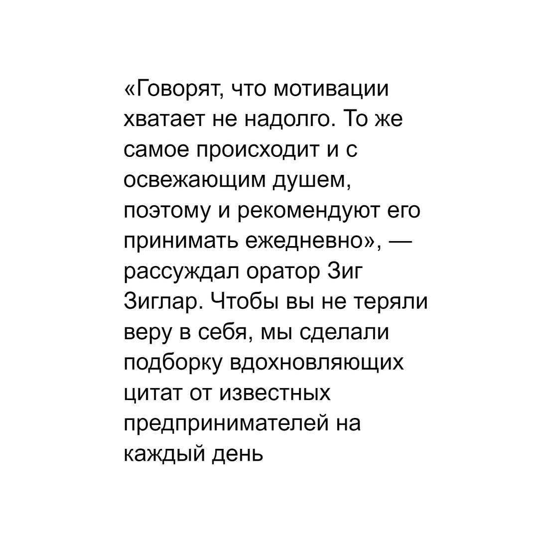 «Говорят, что мотивации хватает не надолго. То же самое происходит и с освежающим душем, поэтому и рекомендуют его принимать ежедневно», — рассуждал оратор Зиг Зиглар. Чтобы вы не теряли веру в себя, мы сделали подборку вдохновляющих цитат от известных предпринимателей на каждый день